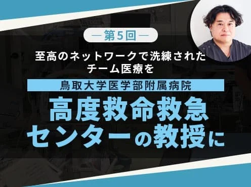 【第五回】鳥取大学医学部附属病院高度救命救急センターの教授に